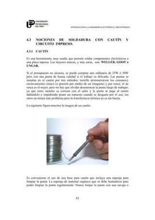 INTRODUCCIÓN A LA INGENIERÍA ELECTRÓNICA Y MECATRÓNICA
83
4.3 NOCIONES DE SOLDADURA CON CAUTÍN Y
CIRCUITO IMPRESO.
4.3.1 CAUTIN
Es una herramienta, muy usada, que permite soldar componentes electrónicos a
una placa inpresa. Las mejores marcas, y más caras, son: WELLER, GOOT o
UNGAR.
Si el presupuesto no alcanza, se puede comprar uno ordinario de 25W ó 30W
pero con una punta de buena calidad si el trabajo es delicado. Las puntas se
instalan en el cautín por tres métodos: tornillo prisionero(son los comunes),
enclavamiento cónico (o presión por medio de un trinquete) y por rosca; el de
rosca es el mejor, pero no hay que olvidar desenroscar la punta luego de trabajar;
ya que estos metales se corroen con el calor y la punta se pega al cautín
dañándolo e impidiendo poner un repuesto cuando se desgasta por el uso, los
otros no tienen este problema pero la transferencia térmica no es tan buena.
La siguiente figura muestra la imagen de un cautín:
Es conveniente el uso de una base para cautín que incluya una esponja para
limpiar la punta. La esponja de material orgánico que se debe humedecer para
poder limpiar la punta regularmente. Nunca limpie la punta con una navaja o
 