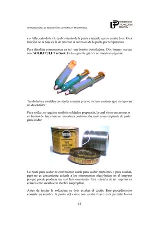 INTRODUCCIÓN A LA INGENIERÍA ELECTRÓNICA Y MECATRÓNICA
84
cuchillo; esto daña el recubrimiento de la punta e impide que se estañe bien. Otra
función de la base es la de retardar la corrosión de la punta por temperatura.
Para desoldar componentes es útil una bomba desoldadora. Dos buenas marcas
son: SOLDAPULLT o Goot. En la siguiente gráfica se muestran algunas:
También hay modelos corrientes a menor precio; incluso cautines que incorporan
un desoldador.
Para soldar, se requiere también soldadura preparada, la cual viene en carretes o
en tramos de 1m, como se muestra a continuación junto a un recipiente de pasta
para soldar:
La pasta para soldar es conveniente usarla para soldar empalmes o para estañar,
pero no es conveniente echarla a los componentes electrónicos en el impreso
porque puede producir un mal funcionamiento. Para retirarla de un impreso es
conveniente sacarla con alcohol isopropílico.
Antes de iniciar la soldadura se debe estañar el cautín. Este procedimiento
consiste en recubrir la punta del cautín con estaño fresco para permitir buena
 