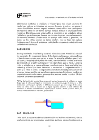 INTRODUCCIÓN A LA INGENIERÍA ELECTRÓNICA Y MECATRÓNICA
85
adherencia y calidad de la soldadura, se requiere pasta para soldar. La punta del
cautín bien caliente se introduce un poco en la pasta, se retira y se acerca al
carrete de soldadura, se toma un poco hasta que ésta se adhiera bien con la punta.
El exceso se retira con un trapo o esponja húmeda. Estañar es un procedimiento
regular en Electrónica, para soldar cables a conectores o en soldaduras aéreas
(soldaduras que se hacen por fuera de los circuitos impresos y se realizan cuando
se conectan alambres a dispositivos de montaje sobre chasis o gabinetes, las
puntas de los cables también se deben estañar). Esto se hace para reducir
drásticamente el tiempo de soldadura, casi todas los componentes electrónicos de
calidad vienen estañados.
4.3.2 SOLDAR
Es muy importante soldar bien y hacer una buena soldadura. Primero: Se colocan
los terminales del componente dentro de los huecos del impreso, sujetándolo por
el lado de componentes para que no se salga. Se acerca la soldadura, por el lado
del cobre, y luego aplica la punta del cautín, suficientemente caliente, a la unión
del terminal con el cobre del impreso y se espera hasta que se funda. Luego se
retira la soldadura y se espera aplicando calor hasta que se forme una bolita bien
redonda y brillante que rodee totalmente el terminal de la componente unido al
cobre y se retira el cautín. Es importante desarrollar habilidad para hacer esto en
el menor tiempo posible; ya que algunos componentes electrónicos pierden sus
propiedades semiconductoras o químicas si se someten a calor excesivo. Al final
se cortan los terminales sobrantes.
NOTA: La función del terminal largo es permitir que en la operación de soldadura se pueda
disipar algo de calor, que llegaría al componente por conducción, y, por lo tanto, no se debe
cortar antes. Un truco para sujetarlas es doblarlas un poco para que no se salgan de los pads o
bolitas de cobre, como se muestra en la figura siguiente, mientras se está soldando. En
electrónica le decimos soldadura fría a aquella que no alcanzó a brillar y cuando fundió, no
alcanzó la tensión superficial suficiente, y se ve opaca.
4.3.3 DESOLDAR
Para hacer es recomendable únicamente usar una bomba desoldadora; esta es
una herramienta que se asemeja a una jeringa, que tiene un resorte antagonista y
 