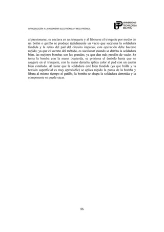 INTRODUCCIÓN A LA INGENIERÍA ELECTRÓNICA Y MECATRÓNICA
86
al presionarse; se enclava en un trinquete y al liberarse el trinquete por medio de
un botón o gatillo se produce rápidamente un vacío que succiona la soldadura
fundida y la retira del pad del circuito impreso; esta operación debe hacerse
rápido; ya que el secreto del método, es succionar cuando se derrita la soldadura
bien, las mejores bombas son las grandes; ya que dan más presión de vacío. Se
toma la bomba con la mano izquierda, se presiona el émbolo hasta que se
asegure en el trinquete, con la mano derecha aplica calor al pad con un cautín
bien estañado. Al notar que la soldadura esté bien fundida (ya que brilla y la
tensión superficial es muy apreciable) se aplica rápido la punta de la bomba y
libera al mismo tiempo el gatillo, la bomba se chupa la soldadura derretida y la
componente se puede sacar.
 