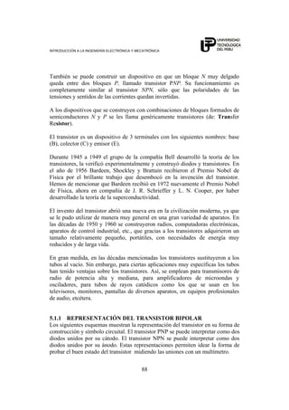 INTRODUCCIÓN A LA INGENIERÍA ELECTRÓNICA Y MECATRÓNICA
88
También se puede construir un dispositivo en que un bloque N muy delgado
queda entre dos bloques P, llamado transistor PNP. Su funcionamiento es
completamente similar al transistor NPN, sólo que las polaridades de las
tensiones y sentidos de las corrientes quedan invertidas.
A los dispositivos que se construyen con combinaciones de bloques formados de
semiconductores N y P se les llama genéricamente transistores (de: Transfer
Resistor).
El transistor es un dispositivo de 3 terminales con los siguientes nombres: base
(B), colector (C) y emisor (E).
Durante 1945 a 1949 el grupo de la compañía Bell desarrolló la teoría de los
transistores, la verificó experimentalmente y construyó diodos y transistores. En
el año de 1956 Bardeen, Shockley y Brattain recibieron el Premio Nobel de
Física por el brillante trabajo que desembocó en la invención del transistor.
Hemos de mencionar que Bardeen recibió en 1972 nuevamente el Premio Nobel
de Física, ahora en compañía de J. R. Schrieffer y L. N. Cooper, por haber
desarrollado la teoría de la superconductividad.
El invento del transistor abrió una nueva era en la civilización moderna, ya que
se le pudo utilizar de manera muy general en una gran variedad de aparatos. En
las décadas de 1950 y 1960 se construyeron radios, computadoras electrónicas,
aparatos de control industrial, etc., que gracias a los transistores adquirieron un
tamaño relativamente pequeño, portátiles, con necesidades de energía muy
reducidos y de larga vida.
En gran medida, en las décadas mencionadas los transistores sustituyeron a los
tubos al vacío. Sin embargo, para ciertas aplicaciones muy específicas los tubos
han tenido ventajas sobre los transistores. Así, se emplean para transmisores de
radio de potencia alta y mediana, para amplificadores de microondas y
osciladores, para tubos de rayos catódicos como los que se usan en los
televisores, monitores, pantallas de diversos aparatos, en equipos profesionales
de audio, etcétera.
5.1.1 REPRESENTACIÓN DEL TRANSISTOR BIPOLAR
Los siguientes esquemas muestran la representación del transistor en su forma de
construcción y símbolo circuital. El transistor PNP se puede interpretar como dos
diodos unidos por su cátodo. El transistor NPN se puede interpretar como dos
diodos unidos por su ánodo. Estas representaciones permiten idear la forma de
probar el buen estado del transistor midiendo las uniones con un multímetro.
 