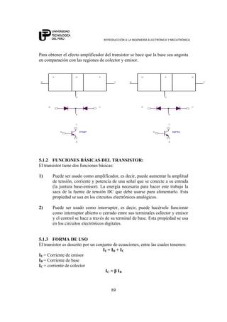 INTRODUCCIÓN A LA INGENIERÍA ELECTRÓNICA Y MECATRÓNICA
89
Para obtener el efecto amplificador del transistor se hace que la base sea angosta
en comparación con las regiones de colector y emisor.
NPN
B
B
C
P
C
B
P
C
EC
N
PNPB
E
C
N
E
EE
P N
E
B
B
C
5.1.2 FUNCIONES BÁSICAS DEL TRANSISTOR:
El transistor tiene dos funciones básicas:
1) Puede ser usado como amplificador, es decir, puede aumentar la amplitud
de tensión, corriente y potencia de una señal que se conecte a su entrada
(la juntura base-emisor). La energía necesaria para hacer este trabajo la
saca de la fuente de tensión DC que debe usarse para alimentarlo. Esta
propiedad se usa en los circuitos electrónicos analógicos.
2) Puede ser usado como interruptor, es decir, puede hacérsele funcionar
como interruptor abierto o cerrado entre sus terminales colector y emisor
y el control se hace a través de su terminal de base. Esta propiedad se usa
en los circuitos electrónicos digitales.
5.1.3 FORMA DE USO
El transistor es descrito por un conjunto de ecuaciones, entre las cuales tenemos:
IE = IB + IC
IE = Corriente de emisor
IB = Corriente de base
IC = corriente de colector
IC = β IB
 