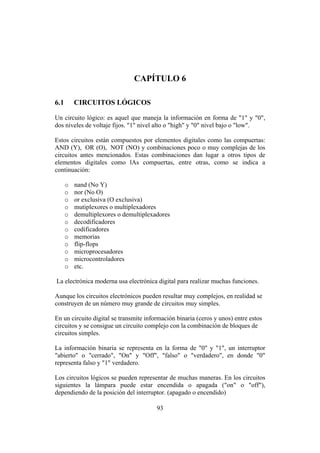 INTRODUCCIÓN A LA INGENIERÍA ELECTRÓNICA Y MECATRÓNICA
93
CAPÍTULO 6
6.1 CIRCUITOS LÓGICOS
Un circuito lógico: es aquel que maneja la información en forma de "1" y "0",
dos niveles de voltaje fijos. "1" nivel alto o "high" y "0" nivel bajo o "low".
Estos circuitos están compuestos por elementos digitales como las compuertas:
AND (Y), OR (O), NOT (NO) y combinaciones poco o muy complejas de los
circuitos antes mencionados. Estas combinaciones dan lugar a otros tipos de
elementos digitales como lAs compuertas, entre otras, como se indica a
continuación:
o nand (No Y)
o nor (No O)
o or exclusiva (O exclusiva)
o mutiplexores o multiplexadores
o demultiplexores o demultiplexadores
o decodificadores
o codificadores
o memorias
o flip-flops
o microprocesadores
o microcontroladores
o etc.
La electrónica moderna usa electrónica digital para realizar muchas funciones.
Aunque los circuitos electrónicos pueden resultar muy complejos, en realidad se
construyen de un número muy grande de circuitos muy simples.
En un circuito digital se transmite información binaria (ceros y unos) entre estos
circuitos y se consigue un circuito complejo con la combinación de bloques de
circuitos simples.
La información binaria se representa en la forma de "0" y "1", un interruptor
"abierto" o "cerrado", "On" y "Off", "falso" o "verdadero", en donde "0"
representa falso y "1" verdadero.
Los circuitos lógicos se pueden representar de muchas maneras. En los circuitos
siguientes la lámpara puede estar encendida o apagada ("on" o "off"),
dependiendo de la posición del interruptor. (apagado o encendido)
 