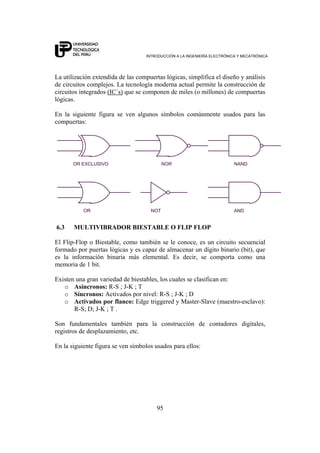 INTRODUCCIÓN A LA INGENIERÍA ELECTRÓNICA Y MECATRÓNICA
95
La utilización extendida de las compuertas lógicas, simplifica el diseño y análisis
de circuitos complejos. La tecnología moderna actual permite la construcción de
circuitos integrados (IC´s) que se componen de miles (o millones) de compuertas
lógicas.
En la siguiente figura se ven algunos símbolos comúnmente usados para las
compuertas:
NOR
AND
NAND
OR
OR EXCLUSIVO
NOT
6.3 MULTIVIBRADOR BIESTABLE O FLIP FLOP
El Flip-Flop o Biestable, como también se le conoce, es un circuito secuencial
formado por puertas lógicas y es capaz de almacenar un dígito binario (bit), que
es la información binaria más elemental. Es decir, se comporta como una
memoria de 1 bit.
Existen una gran variedad de biestables, los cuales se clasifican en:
o Asíncronos: R-S ; J-K ; T
o Síncronos: Activados por nivel: R-S ; J-K ; D
o Activados por flanco: Edge triggered y Master-Slave (maestro-esclavo):
R-S; D; J-K ; T .
Son fundamentales también para la construcción de contadores digitales,
registros de desplazamiento, etc.
En la siguiente figura se ven símbolos usados para ellos:
 