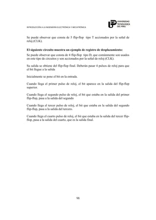INTRODUCCIÓN A LA INGENIERÍA ELECTRÓNICA Y MECATRÓNICA
98
Se puede observar que consta de 5 flip-flop tipo T accionados por la señal de
reloj (CLK).
El siguiente circuito muestra un ejemplo de registro de desplazamiento:
Se puede observar que consta de 4 flip-flop tipo D, que comúnmente son usados
en este tipo de circuitos y son accionados por la señal de reloj (CLK).
Su salida se obtiene del flip-flop final. Deberán pasar 4 pulsos de reloj para que
el bit llegue a la salida
Inicialmente se pone el bit en la entrada.
Cuando llega el primer pulso de reloj, el bit aparece en la salida del flip-flop
superior.
Cuando llega el segundo pulso de reloj, el bit que estaba en la salida del primer
flip-flop, pasa a la salida del segundo
Cuando llega el tercer pulso de reloj, el bit que estaba en la salida del segundo
flip-flop, pasa a la salida del tercero.
Cuando llega el cuarto pulso de reloj, el bit que estaba en la salida del tercer flip-
flop, pasa a la salida del cuarto, que es la salida final.
 