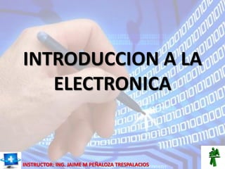INTRODUCCION A LA
ELECTRONICA
INSTRUCTOR: ING. JAIME M PEÑALOZA TRESPALACIOS
 