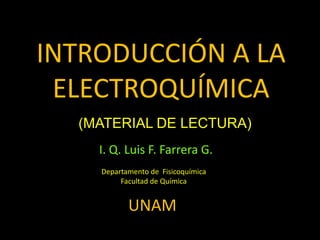 INTRODUCCIÓN A LA
ELECTROQUÍMICA
I. Q. Luis F. Farrera G.
Departamento de Fisicoquímica
Facultad de Química
UNAM
(MATERIAL DE LECTURA)
 