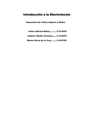 Introducción a la Electrotecnia

 Exposición de: Voltio, Ampere y Ohmio



   Voltio: Edward Núñez………. 2-12-2440

  Ampere: Marbin Santana...... 2-12-9479

  Ohmio: Kevin de la Cruz…….. 2-10-0709
 