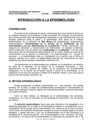 UNIVERSIDAD NACIONAL DEL NORDESTE                    ATENCIÓN PRIMARIA DE LA SALUD,
FACULTAD DE MEDICINA                    Año 2004     EPIDEMIOLOGÍA E INFORMÁTICA II



          INTRODUCCIÓN A LA EPIDEMIOLOGÍA

EPIDEMIOLOGÍA
        El estudio de los problemas de salud y enfermedad se lo hace desde la clínica con
un enfoque individual: es el paciente el sujeto de estudio. Sin embargo, el conocimiento
de la clínica proviene tanto de investigaciones realizadas en ese nivel individual como de
estudios colectivos sobre la salud y la enfermedad. Este último es el enfoque
epidemiológico. En la definición de Mac Mahon, B. (epidemiólogo norteamericano
contemporáneo): “Epidemiología es el estudio de la distribución de las
enfermedades y de sus determinantes en la población”. Siendo “distribución” una
categoría de “población” y “determinantes” de “enfermedad”; en realidad, la definición
podría sintetizarse como el estudio de la enfermedad en la población. Y de esto trata
esta ciencia que se interrelaciona estrechamente con la clínica: aquélla se nutre de los
conocimientos que le aportan la observación y la experimentación en ´ grupos de
personas ´ y la epidemiología dirige su investigación en el sentido que la clínica lo
requiere. Además de la clínica, la epidemiología depende del conocimiento de otras
disciplinas: las ciencia sociales, ambientales, estadística, etc.

       Las aplicaciones de la epidemiología son múltiples: en el diagnóstico de situación
de salud de la población, en el estudio de la causalidad (incluyendo, y muy
especialmente, el de factores de riesgo), en la evaluación de procedimientos
terapéuticos, en el estudio de la historia natural y social de la enfermedad, en la
evaluación de los servicios de salud y calidad de la atención médica, como guía para la
lectura crítica de trabajos científicos; etc.


EL MÉTODO EPIDEMIOLÓGICO
        Puede considerarse al método epidemiológico un ´ caso especial ´ del método
científico. Por lo tanto, le caben las consideraciones conceptuales e instrumentales de
aquél. Como aplicación especial, dispone de herramientas propias y técnicas adecuadas
a su objeto de estudio.

       Como en todo método, se distinguen en el epidemiológico tres elementos
constitutivos: 1) un tipo de raciocinio; 2) una estrategia de intervención y 3) una técnica
de análisis.

       El raciocinio epidemiológico tiene como ejes directrices a la causalidad y a la
inferencia inductivista. Si con algo se ha identificado al método es, precisamente, con la
investigación de las causas de las enfermedades. Por influencia de la clínica (aunque,
mucho antes, de la filosofía misma) este concepto de causa ha estado ligado a la causa
etiológica; y, desde fines del s. XIX, con el descubrimiento de la vida microbiana y el
paradigma de la “teoría del germen”, a la monocausalidad y a los “microbios”. El mayor
conocimiento y el avance de las enfermedades no infecciosas de comienzos del s. XX
                                   Prof. Dr. Alberto C Palladino                         1
 