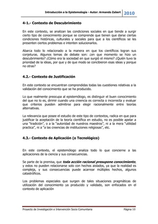 Introducción a la Epistemología - Autor: Armando Zabert
2010
Proyecto de Investigación e Intervención Socio Comunitaria Página 10
4-1.- Contexto de Descubrimiento
En este contexto, se analizan las condiciones sociales en que tiende a surgir
cierto tipo de conocimiento porque se comprende que tienen que darse ciertas
condiciones históricas, culturales y sociales para que a los científicos se les
presenten ciertos problemas e intenten solucionarlos.
Abarca todo lo relacionado a la manera en que los científicos logran sus
conjeturas. Algunos temas de debate son: ¿en que momento se hizo un
descubrimiento? ¿Cómo era la sociedad en que surgió el mismo? ¿Quién tuvo la
prioridad de la ideas, por que y de que modo se concibieron esas ideas y porque
no otras?
4.2.- Contexto de Justificación
En este contexto se encuentran comprendidas todas las cuestiones relativas a la
validación del conocimiento que se ha producido.
Lo que realmente preocupa al epistemólogo, es distinguir el buen conocimiento
del que no lo es, dirimir cuando una creencia es correcta o incorrecta y evaluar
que criterios pueden admitirse para elegir racionalmente entre teorías
alternativas.
La relevancia que posee el estudio de este tipo de contextos, radica en que para
justificar la aceptación de la teoría científica en estudio, no es posible apelar a
una “tradición”, o a la “autoridad de nuestros maestros”, ni a la mera “utilidad
practica”, ni a “a las creencias de instituciones religiosas”, etc.
4.3.- Contexto de Aplicación (o Tecnológico)
En este contexto, el epistemólogo analiza todo lo que concierne a las
aplicaciones de la ciencia y sus consecuencias.
Se parte de la premisa, que toda acción racional presupone conocimiento,
y estos no pueden relacionarse solo con hechos aislados, ya que la realidad es
compleja, y sus consecuencias puede acarrear múltiples hechos, algunos
catastróficos.
Los problemas especiales que surgen de tales situaciones pragmáticas de
utilización del conocimiento ya producido y validado, son enfocados en el
contexto de aplicación
 