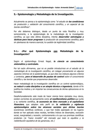Introducción a la Epistemología - Autor: Armando Zabert
2010
Proyecto de Investigación e Intervención Socio Comunitaria Página 11
5.- Epistemología y Metodología de la Investigación.
Actualmente se piensa a la epistemología como “el estudio de las condiciones
de producción y validación del conocimiento científico, y en especial de las
teorías científicas”.
Por ello debemos distinguir, desde un punto de vista filosófico y muy
someramente, a la epistemología de la metodología de la investigación
científica, ya que esta última disciplina, intenta desarrollar estrategias y
tácticas para hacer progresar la producción de conocimiento científico, pero
sin plantearse de manera esencial, la cuestión de legitimidad científica.
5-1.- ¿Por qué Epistemología con Metodología de la
Investigación?
Según el epistemólogo Ernest Nagel, la ciencia es conocimiento
sistemático y controlado.
Por tal razón afirmamos, que no es posible introducirnos en el estudio de la
metodología de la investigación científica, sin indagar previamente en algunos
aspectos mínimos de la epistemología, ya que ésta nos indicara algunos criterios
y contextos, para el desarrollo de pautas de control sobre el conocimiento
científico y las teorías que proponemos desarrollar.
Hacer metodología de la investigación científica sin un control epistemológico,
es reducir a esta disciplina a un simple técnica o ingeniería, donde el fin
justifica los medios y sin importar las consecuencias de dichas aplicaciones en la
Sociedad.
Desafortunadamente este modo de hacer ciencia tiene ejemplos muy claros,
existen corrientes de pensamiento como el neoliberalismo político que junto
a su vertiente científica, la economía de libre mercado y el capitalismo
financiero, que adoptan este perfil sin la validación y vigilancia
epistemológica sobre los alcances sociales que dichas teorías
económicas científicas conllevan, y que han traído aparejado en los lugares
donde se han aplicado estas recetas, terribles índices de desempleo, exclusión
social, marginalidad y recesión, contrariamente a lo que sus premisas científicas
predecían (la “mano invisible” del mercado que todo lo equilibra y la
redistribución equitativa de las ganancias, etc.)
 