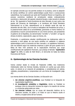 Introducción a la Epistemología - Autor: Armando Zabert
2010
Proyecto de Investigación e Intervención Socio Comunitaria Página 12
Un ejemplo concreto que nos permite analizar en la practica, como la adopción
de teorías científicas sin control epistemológico puede llevar a consecuencias
catastróficas, fue la aplicación por parte del Presidente Menem en Argentina, del
proceso económico neoliberal de privatización estatal, endeudamiento
económico y destrucción del aparato industrial llevado a cabo durante la década
de los ´90, siguiendo la Teoría Económica de Libre Mercado, la cual, junto a las
pautas del Consenso de Washington y el monitoreo del Fondo Monetario
Internacional en el País, desembocaron en la eclosión social del mes de
diciembre del año 2001, con la huida en helicóptero del Presidente de la Rua, y
la posteriormente salida de la convertibilidad, generando un hecho histórico sin
precedentes al asumir provisionalmente en una misma semana, seis presidentes
el gobierno de la República, los denominados “corralito” y “corralón”, la fuga de
divisas al exterior, especulación, pago con bonos, etc.
Finalmente, si quisiéramos estudiar científicamente las implicancias sobre la
economía a nivel global, de una teoría científica sin validación ni vigilancia
epistemológica como la economía de libre mercado y el capitalismo financiero,
solo nos bastaría seguir las evidencias empíricas a partir del gran quiebre de la
Bolsa de New York producto de la especulación financiera que surge
científicamente del capitalismo financiero, que produjo el llamado “septiembre
negro” de 2009, la caída de Wall Street y el derrumbe de todas las bolsas
financieras del Mundo.
6.- Epistemología de las Ciencias Sociales
Vamos analizar desde la mirada de Popkewitz (1988), tres tradiciones
intelectuales sobre las Ciencias Sociales, teniendo en cuenta que para dicho
autor, la ciencia es un conjunto de paradigmas, o constelaciones de valores,
métodos, procedimientos y compromisos con una forma de investigación (pág.
62).
Las mismas dentro de las Ciencias Sociales y la Educación son:
1. las ciencias empírico-analíticas, cuya finalidad es la búsqueda de
regularidades legaliformes.
2. la investigación simbólica o lingüística, donde su finalidad es
averiguar como la interacción humana da origen a la creación de normas
y a conductas gobernadas por estas.
3. las ciencias críticas, que se ocupa del desarrollo histórico de la
relaciones sociales, de poder y el modo en que la Historia oculta el
interés y el papel activo del ser humano.
 