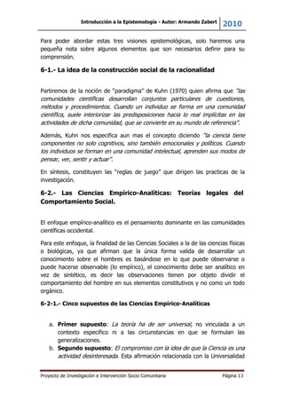 Introducción a la Epistemología - Autor: Armando Zabert
2010
Proyecto de Investigación e Intervención Socio Comunitaria Página 13
Para poder abordar estas tres visiones epistemológicas, solo haremos una
pequeña nota sobre algunos elementos que son necesarios definir para su
comprensión.
6-1.- La idea de la construcción social de la racionalidad
Partiremos de la noción de “paradigma” de Kuhn (1970) quien afirma que “las
comunidades científicas desarrollan conjuntos particulares de cuestiones,
métodos y procedimientos. Cuando un individuo se forma en una comunidad
científica, suele interiorizar las predisposiciones hacia lo real implícitas en las
actividades de dicha comunidad, que se convierte en su mundo de referencia”.
Además, Kuhn nos especifica aun mas el concepto diciendo “la ciencia tiene
componentes no solo cognitivos, sino también emocionales y políticos. Cuando
los individuos se forman en una comunidad intelectual, aprenden sus modos de
pensar, ver, sentir y actuar”.
En síntesis, constituyen las “reglas de juego” que dirigen las practicas de la
investigación.
6-2.- Las Ciencias Empírico-Analíticas: Teorías legales del
Comportamiento Social.
El enfoque empírico-analítico es el pensamiento dominante en las comunidades
científicas occidental.
Para este enfoque, la finalidad de las Ciencias Sociales a la de las ciencias físicas
o biológicas, ya que afirman que la única forma valida de desarrollar un
conocimiento sobre el hombres es basándose en lo que puede observarse o
puede hacerse observable (lo empírico), el conocimiento debe ser analítico en
vez de sintético, es decir las observaciones tienen por objeto dividir el
comportamiento del hombre en sus elementos constitutivos y no como un todo
orgánico.
6-2-1.- Cinco supuestos de las Ciencias Empírico-Analíticas
a. Primer supuesto: La teoría ha de ser universal, no vinculada a un
contexto especifico ni a las circunstancias en que se formulan las
generalizaciones.
b. Segundo supuesto: El compromiso con la idea de que la Ciencia es una
actividad desinteresada. Esta afirmación relacionada con la Universalidad
 