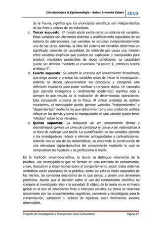 Introducción a la Epistemología - Autor: Armando Zabert
2010
Proyecto de Investigación e Intervención Socio Comunitaria Página 14
de la Teoría, significa que los enunciados científicos son independientes
de los fines y valores de los individuos.
c. Tercer supuesto: El mundo social existe como un sistema de variables.
Estas variables son elementos distintos y analíticamente separables de un
sistema de interacciones. Las variables se estudian independientemente
una de las otras. Además, la idea del sistema de variables determina un
significado concreto de causalidad. Se entiende por causa una relación
entre variables empíricas que pueden ser explicadas o manipuladas para
producir resultados predecibles de modo condicional. La causalidad
puede ser definida mediante el enunciado “si ocurre X, entonces tendrá
el efecto Y”.
d. Cuarto supuesto: Se adopta la creencia del conocimiento formalizado,
que exige aclarar y precisar las variables antes de iniciar la investigación.
Además se deben operacionalizar los conceptos y otorgarles una
definición invariante para poder verificar y comparar datos. Un concepto
(por ejemplo inteligencia o rendimiento académico) significa solo y
siempre lo que resulta de la realización de determinadas operaciones.
Esta concepción proviene de la Física. Al utilizar unidades de análisis
invariantes, el investigador puede generar variables “independientes” y
“dependientes” mediante las que determinar como una unidad de análisis
influye en las demás y como la manipulación de una variable puede tener
“efectos” sobre otras variables.
e. Quinto supuesto: La búsqueda de un conocimiento formal y
desinteresado genera un clima de confianza en torno a las matemáticas a
la hora de elaborar una teoría. La cuantificación de las variables permite
a los investigadores reducir o eliminar ambigüedades y contradicciones.
Además con el uso de las matemáticas, se emprende la construcción de
una estructura lógico-deductiva del conocimiento mediante la cual se
comprueban las hipótesis y se perfecciona la teoría.
En la tradición empírico-analítica, la teoría se distingue netamente de la
práctica. Los investigadores que se forman en esta corriente de pensamiento,
crean, descubren o idean teorías sobre el comportamiento social. Estos sistemas
simbólicos están separados de la práctica, como los valores están separados de
los hechos. Se considera descriptiva de lo que existe, y posee una dimensión
predictiva. Asume que la decisión sobre el uso del conocimiento científico no
compete al investigador sino a la sociedad. El objeto de la teoría no es el marco
global en el que se seleccionan fines e intereses sociales. La teoría se relaciona
únicamente con los procedimientos cognitivos, racionales y tecnológicos para la
comprobación, validación o rechazo de hipótesis sobre fenómenos sociales
observables.
 