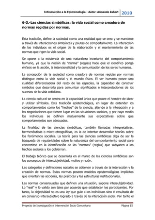 Introducción a la Epistemología - Autor: Armando Zabert
2010
Proyecto de Investigación e Intervención Socio Comunitaria Página 15
6-3.-Las ciencias simbólicas: la vida social como creadora de
normas regidas por normas.
Esta tradición, define la sociedad como una realidad que se crea y se mantiene
a través de interacciones simbólicas y pautas de comportamiento. La interacción
de los individuos es el origen de la elaboración y el mantenimiento de las
normas que rigen la vida social.
Se opone a la existencia de una naturaleza invariante del comportamiento
humano, ya que la noción de “norma” (reglas) hace que el científico ponga
énfasis en la acción, la intencionalidad y la comunicación de los seres humanos.
La concepción de la sociedad como creadora de normas regidas por normas
distingue entra la vida social y el mundo físico. El ser humano posee una
cualidad diferenciadora del resto de las especies, la capacidad de construir
símbolos que desarrolla para comunicar significados e interpretaciones de los
sucesos de la vida cotidiana.
La ciencia cultural se centra en la capacidad única que posee el hombre de idear
y utilizar símbolos. Esta tradición epistemológica, en lugar de entender los
comportamientos como los “hechos” de la ciencia, atiende a la interacción y a
las negociaciones que tienen lugar en las situaciones sociales, y por cuyo medio
los individuos se definen mutuamente sus expectativas sobre que
comportamientos son adecuados.
La finalidad de las ciencias simbólicas, también llamadas interpretativas,
hermenéuticas o micro-etnográficas, es la de intentar desarrollar teorías sobre
los fenómenos sociales. La teoría para las ciencias simbólicas deja de ser la
búsqueda de regularidades sobre la naturaleza del comportamiento social para
convertirse en la identificación de las “normas” (reglas) que subyacen a los
hechos sociales y los gobiernan.
El trabajo teórico que se desarrolla en el marco de las ciencias simbólicas son
los conceptos de intersubjetividad, motivo y razón.
Las categorías y definiciones sociales se obtienen a través de la interacción y la
creación de normas. Estas normas poseen modelos epistemológicos implícitos
que orientan las acciones, las practicas y las estructuras institucionales.
Las normas consensuadas que definen una situación, supone intersubjetividad.
Lo “real” y lo valido son tales por acuerdo que establecen los participantes. Por
tanto, la objetividad no es una ley que guie a los individuos sino el resultado de
un consenso intersubjetivo logrado a través de la interacción social. Por tanto el
 