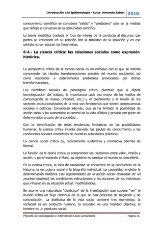 Introducción a la Epistemología - Autor: Armando Zabert
2010
Proyecto de Investigación e Intervención Socio Comunitaria Página 16
conocimiento científico se considera “valido” y “verdadero” solo en la medida
que refleje el consenso de la comunidad científica.
La teoría simbólica traslada el foco de interés de la conducta al discurso. Las
partes se entienden en su relación con la totalidad de la situación y en ese
sentido no se reducen los fenómenos.
6-4.- La ciencia crítica: las relaciones sociales como expresión
histórica.
La perspectiva crítica de la ciencia social es un enfoque con el que se intenta
comprender las rápidas transformaciones sociales del mundo occidental, así
como responder a determinados problemas provocados por dichas
transformaciones.
Los científicos sociales del paradigma crítico, plantean que la rápida
tecnologizacion del trabajo, la importancia cada vez mayor de los medios de
comunicación de masas (internet, etc.) y el crecimiento y la fusión de los
sectores institucionalizados de la vida son fenómenos que tienen consecuencias
sociales y políticas. Consideran además, que se ha limitado la posibilidad de
acción social y ha aumentado el control de la vida pública y privada por parte de
determinados grupos de la sociedad.
Con la identificación de estas tendencias limitativas de las posibilidades
humanas, la ciencia crítica intenta desvelar las pautas de conocimiento y las
condiciones sociales restrictivas de nuestras actividades prácticas.
La ciencia social crítica es, radicalmente sustantiva y normativa además de
formal.
La función de la teoría critica es comprender las relaciones entre valor, interés y
acción, y parafraseando a Marx, su objetivo es cambiar el mundo no describirlo.
En la ciencia critica, la idea de causalidad se encuentra en la confluencia de la
historia, la estructura social y la biografía individual. La causalidad engloba la
determinación histórica (las regularidades de la acción social derivadas de un
proceso histórico) las condiciones estructurales y las acciones de los individuos
que influyen en su situación social, modificándola.
Se asume una naturaleza “dialéctica” de la investigación que supone “ver” el
mundo como un flujo continuo en el que se dan procesos de negación y de
contradicción. La dialéctica de la vida social contiene tres momentos: la
sociedad es un producto humano, la sociedad es una realidad objetiva, el
hombre es un producto social.
 