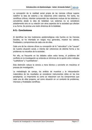 Introducción a la Epistemología - Autor: Armando Zabert
2010
Proyecto de Investigación e Intervención Socio Comunitaria Página 17
La concepción de la realidad social propia de las ciencias críticas supone
redefinir la idea de sistema y las relaciones entre sistemas. Por tanto, los
científicos críticos, intentan comprender las relaciones mutuas de los sistemas y
concebirlos desde la idea de totalidad. Los sistemas no se consideran
aisladamente sino en su relación con otros aspectos de la sociedad que afectan
a su forma. Se precisa una visión dinámica de la totalidad.
6-5.- Conclusiones
Al identificar las tres tradiciones epistemológicas más fuertes en las Ciencias
Sociales, se ha intentado en rasgos muy generales, mostrar los valores,
finalidades y compromisos de cada una de ellas.
Cada una de las visiones ofrece su concepción de la “naturaleza” y las “causas”
de nuestra situación social, e intenta dar coherencia de distinta forma a los
problemas no resueltos de la sociedad.
Por ello, es frecuente en los debates sobre estos temas, el problema del
conflicto en la investigación se entienda en términos de la opción entre métodos
“cualitativos” y “cuantitativos”.
Esta distinción reduce la ciencia a mera técnica y convierte en mecánico el
proceso de investigación.
La metodología de campo, los análisis de muestras y la interpretación
matemática de los resultados se consideran instrumentos útiles en los tres
paradigmas. Lo importante es como se relacionan con los compromisos que
cada una de ellas propone, así como situación en un contexto de problemas,
intereses y finalidades científicas.
 