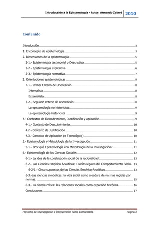 Introducción a la Epistemología - Autor: Armando Zabert
2010
Proyecto de Investigación e Intervención Socio Comunitaria Página 2
Contenido
Introducción................................................................................................................................. 3
1. El concepto de epistemología............................................................................................... 3
2. Dimensiones de la epistemología......................................................................................... 5
2-1.- Epistemología testimonial o Descriptiva .................................................................... 5
2-2.- Epistemología explicativa............................................................................................. 6
2-3.- Epistemología normativa.............................................................................................. 7
3. Orientaciones epistemológicas............................................................................................. 8
3-1.- Primer Criterio de Orientación..................................................................................... 8
Internalista........................................................................................................................... 8
Externalista .......................................................................................................................... 8
3-2.- Segundo criterio de orientación.................................................................................. 8
La epistemología no historicista........................................................................................ 9
La epistemología historicista ............................................................................................. 9
4.- Contextos de Descubrimiento, Justificación y Aplicación................................................ 9
4-1.- Contexto de Descubrimiento ..................................................................................... 10
4.2.- Contexto de Justificación............................................................................................ 10
4.3.- Contexto de Aplicación (o Tecnológico)................................................................... 10
5.- Epistemología y Metodología de la Investigación.......................................................... 11
5-1.- ¿Por qué Epistemología con Metodología de la Investigación?............................ 11
6.- Epistemología de las Ciencias Sociales............................................................................ 12
6-1.- La idea de la construcción social de la racionalidad .............................................. 13
6-2.- Las Ciencias Empírico-Analíticas: Teorías legales del Comportamiento Social.. 13
6-2-1.- Cinco supuestos de las Ciencias Empírico-Analíticas...................................... 13
6-3.-Las ciencias simbólicas: la vida social como creadora de normas regidas por
normas. .................................................................................................................................. 15
6-4.- La ciencia crítica: las relaciones sociales como expresión histórica.................... 16
Conclusiones.......................................................................................................................... 17
 