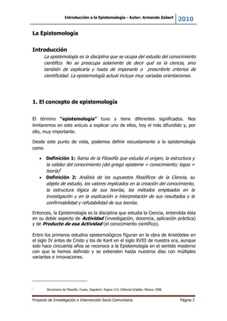 Introducción a la Epistemología - Autor: Armando Zabert
2010
Proyecto de Investigación e Intervención Socio Comunitaria Página 3
La Epistemología
Introducción
La epistemología es la disciplina que se ocupa del estudio del conocimiento
científico. No se preocupa solamente de decir qué es la ciencia, sino
también de explicarla y hasta de imponerle o prescribirle criterios de
cientificidad. La epistemología actual incluye muy variadas orientaciones.
1. El concepto de epistemología
El término “epistemología” tuvo y tiene diferentes significados. Nos
limitaremos en este artículo a explicar uno de ellos, hoy el más difundido y, por
ello, muy importante.
Desde este punto de vista, podemos definir escuetamente a la epistemología
como
Definición 1: Rama de la Filosofía que estudia el origen, la estructura y
la validez del conocimiento (del griego episteme = conocimiento; logos =
teoría)1
Definición 2: Análisis de los supuestos filosóficos de la Ciencia, su
objeto de estudio, los valores implicados en la creación del conocimiento,
la estructura lógica de sus teorías, los métodos empleados en la
investigación y en la explicación o interpretación de sus resultados y la
confirmabilidad y refutabilidad de sus teorías.
Entonces, la Epistemología es la disciplina que estudia la Ciencia, entendida ésta
en su doble aspecto de Actividad (investigación, docencia, aplicación práctica)
y de Producto de esa Actividad (el conocimiento científico).
Entre los primeros estudios epistemológicos figuran en la obra de Aristóteles en
el siglo IV antes de Cristo y los de Kant en el siglo XVIII de nuestra era, aunque
solo hace cincuenta años se reconoce a la Epistemología en el sentido moderno
con que la hemos definido y se extienden hasta nuestros días con múltiples
variantes e innovaciones.
1 Diccionario de Filosofía. Funes, Dagobert. Pagina 114. Editorial Grijalbo. México 1998.
 