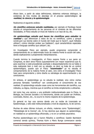 Introducción a la Epistemología - Autor: Armando Zabert
2010
Proyecto de Investigación e Intervención Socio Comunitaria Página 4
Ahora bien, a partir de estas definiciones, debemos entonces distinguir, la
existencia de tres niveles de abordaje en el proceso epistemológico: la
realidad, la ciencia y la epistemología.
Realicemos el siguiente análisis:
Un científico entonces estudia realidades, por ejemplo el Psicólogo Social
estudia el comportamiento de las personas en el contexto de las diferentes
Sociedades, el Físico estudia un trozo de materia o un rayo de luz, etc.
Un epistemólogo estudia qué hacen los científicos para estudiar la
realidad y qué diferencian a estos de los no científicos, ¿cómo y porqué
construyen sus teorías sobre el mundo del modo que lo hacen?, ¿qué métodos
utilizan?, ¿cómo intentan probar sus hipótesis?, ¿qué características especiales
tiene el lenguaje científico que utilizan?, etc.
Un Investigador Físico por ejemplo, puede proponerse comprender el
comportamiento de un determinado trozo de materia frente la acción del calor,
dando explicaciones o proponiendo interpretaciones.
Cuando termina la investigación, el Físico expone frente a sus pares en
Congresos, es decir otros Físicos supuestamente con mayor experiencia que él,
para examinar si está procediendo acertada o desacertadamente (no se habla si
esta realizando bien o mal) con su estudio, es decir se trata de un control
epistemológico, puesto que el Físico “examinador” ya no estudia el
comportamiento de la materia frente al calor, sino cómo el Investigador Físico
hace para comprenderla y cómo diseña su estrategia de experimentación y de
conclusiones.
En síntesis, el epistemólogo ya no estudia la realidad, sino cómo ciertas
personas llamadas “científicos” van constituyendo el conocimiento de esa
realidad. El epistemólogo estudia cosas como las herramientas del científico, sus
métodos, su lógica, mientras que el científico se limita simplemente a utilizarlas.
Así como hay una carrera y una profesión institucionalizada para la Física, la
Biología, las Ciencias Sociales o la Astronomía, donde uno puede ser Profesor,
Licenciado, Doctor, etc., no ocurre lo mismo respecto de la epistemología.
En general no hay una carrera donde uno se reciba de Licenciado en
Epistemología, y sólo está institucionalizada a nivel de asignatura, no de carrera.
Muchas de estas últimas incluyen, en efecto, materias como “Epistemología”,
“Metodología de la Ciencia”, etc. Si hoy decimos que alguien es epistemólogo,
en realidad es un epistemólogo aficionado, y no en un sentido peyorativo.
Muchos epistemólogos son o fueron filósofos o científicos: Gastón Bachelard
comenzó siendo químico, Thomas Kuhn o Mario Bunge comenzaron siendo
 