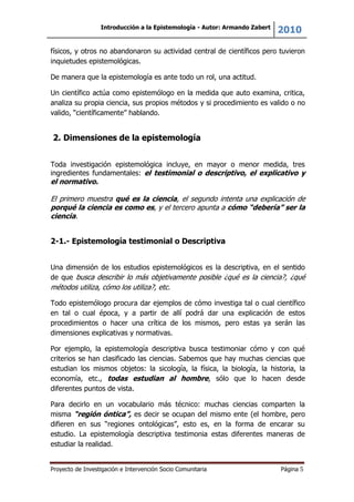 Introducción a la Epistemología - Autor: Armando Zabert
2010
Proyecto de Investigación e Intervención Socio Comunitaria Página 5
físicos, y otros no abandonaron su actividad central de científicos pero tuvieron
inquietudes epistemológicas.
De manera que la epistemología es ante todo un rol, una actitud.
Un científico actúa como epistemólogo en la medida que auto examina, critica,
analiza su propia ciencia, sus propios métodos y si procedimiento es valido o no
valido, “científicamente” hablando.
2. Dimensiones de la epistemología
Toda investigación epistemológica incluye, en mayor o menor medida, tres
ingredientes fundamentales: el testimonial o descriptivo, el explicativo y
el normativo.
El primero muestra qué es la ciencia, el segundo intenta una explicación de
porqué la ciencia es como es, y el tercero apunta a cómo “debería” ser la
ciencia.
2-1.- Epistemología testimonial o Descriptiva
Una dimensión de los estudios epistemológicos es la descriptiva, en el sentido
de que busca describir lo más objetivamente posible ¿qué es la ciencia?, ¿qué
métodos utiliza, cómo los utiliza?, etc.
Todo epistemólogo procura dar ejemplos de cómo investiga tal o cual científico
en tal o cual época, y a partir de allí podrá dar una explicación de estos
procedimientos o hacer una crítica de los mismos, pero estas ya serán las
dimensiones explicativas y normativas.
Por ejemplo, la epistemología descriptiva busca testimoniar cómo y con qué
criterios se han clasificado las ciencias. Sabemos que hay muchas ciencias que
estudian los mismos objetos: la sicología, la física, la biología, la historia, la
economía, etc., todas estudian al hombre, sólo que lo hacen desde
diferentes puntos de vista.
Para decirlo en un vocabulario más técnico: muchas ciencias comparten la
misma “región óntica”, es decir se ocupan del mismo ente (el hombre, pero
difieren en sus “regiones ontológicas”, esto es, en la forma de encarar su
estudio. La epistemología descriptiva testimonia estas diferentes maneras de
estudiar la realidad.
 