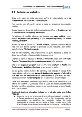 Introducción a la Epistemología - Autor: Armando Zabert
2010
Proyecto de Investigación e Intervención Socio Comunitaria Página 6
2-2.- Epistemología explicativa.
Desde este punto de vista, podríamos definir la epistemología como la
disciplina que se ocupa del '”tercer porqué”.
Para entender esta afirmación, vamos a hablar un poquito de investigación
científica.
Uno de los puntos de partida de la investigación científica, es la detección de
la relación entre un objeto y un atributo.
Por ejemplo, el científico observa, por ejemplo, que Juan (objeto) tiene
delirios de persecución (atributo), o que una piedra (objeto) cae al ser
soltada (atributo).
A partir de aquí se plantea un “primer porqué”, que busca indagar porqué
José tiene esos delirios o porqué la piedra se cae. La respuesta a este primer
porqué se llama hipótesis o teoría.
Pero en este momento, estas explicaciones son puras conjetura, y como tal
deben ser verificadas o fundamentadas de alguna forma.
Entonces el científico dice que su teoría es sostenible o está bien confirmada
“porque'” los experimentos o las observaciones así lo muestran.
Este es el “segundo porqué”, que ya no busca explicar el hecho sino
fundamentar, justificar o legitimar la teoría sobre el hecho.
En este punto, termina la labor del científico, pero empieza el trabajo de la
epistemología explicativa, que buscará fundamentar porqué el científico
hizo ese tipo de fundamentación (porque hizo lo que hizo), es decir,
busca responder un “tercer porqué”, que ya tiene rango epistemológico.
Desde esta perspectiva, la epistemología estudia todo aquel conocimiento que
intenta ser validado o justificado sobre la base de ciertos procedimientos
llamados científicos, estudiando estos mismos procedimientos un poco '”desde
afuera” de la ciencia.
Analice el siguiente ejemplo e indique en el párrafo, cada uno de los
PORQUE:
Un cuerpo cae si hay una fuerza de atracción gravitacional. La teoría de
la fuerza gravitacional es cierta y así lo han demostrado muchos
experimentos. Los científicos han intentado verificar la teoría
gravitacional de diversas maneras según la época histórica como modo
de verificación impuesto por la cosmovisión de la época, los científicos
 