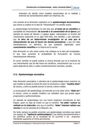 Introducción a la Epistemología - Autor: Armando Zabert
2010
Proyecto de Investigación e Intervención Socio Comunitaria Página 7
entienden las teorías como modelos aproximados de la realidad y
entonces las comprobaciones deben ser empíricas, etc.
Una variante de la dimensión explicativa es la epistemología hermenéutica,
que centra su análisis en la idea de “interpretación” en sentido amplio.
La epistemología hermenéutica no solo dice que el texto de un científico es
susceptible de interpretación de acuerdo a la cosmovisión de la época (por
ejemplo los textos de Newton o Laplace deben, interpretarse en función del
mecanicismo imperante en su siglo XVII-VIII), sino también, y por extensión,
que la obra de un determinado investigador no es más que la
interpretación de que él hacen los demás pensadores, y que son tales
interpretaciones, en definitiva, las que quedarán registradas como
conocimiento científico en la historia de la ciencia.
Esta afirmación es más cierta cuanto más ambigua es la obra del investigador,
lo que hace aumentar la probabilidad de formulación de muchas
interpretaciones diferentes.
En suma: también se puede explicar la ciencia diciendo que es el producto de
una interpretación que de ella hacen los científicos, interpretación que a su vez
podrá depende de tales o cuales condicionamientos culturales, sociales.
2-3.- Epistemología normativa
Esta dimensión prescriptiva o valorativa de la epistemología busca examinar en
qué medida se ajusta la ciencia tal como la conocemos a algún “modelo ideal”
de ciencia, y cómo es posible acercar la ciencia a dicho modelo.
La preocupación del epistemólogo normativista es la de saber cómo “debe ser”
la ciencia, ¿cómo es posible modificar sus métodos? para que pueda seguir
progresando y perfeccionándose.
Un ejemplo de epistemólogo con una fuerte tendencia normativista es Karl
Popper, quien no deja de insistir en que el científico “no debe” centrar su
método en la inducción, sino que el científico “debe” intentar refutar sus
teorías en vez de salvarlas de la falsación, etc.
Por tanto siempre es posible encontrar una epistemología normativa que ejerza
una especie de “vigilancia epistemológica”, que aliente permanentemente a
los científicos acerca de la necesidad de no sucumbir a los prejuicios,
intentando superarlos en forma permanente.
 