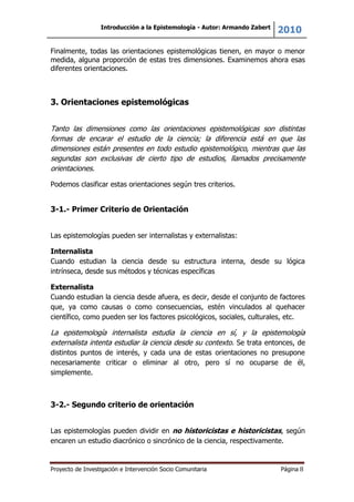 Introducción a la Epistemología - Autor: Armando Zabert
2010
Proyecto de Investigación e Intervención Socio Comunitaria Página 8
Finalmente, todas las orientaciones epistemológicas tienen, en mayor o menor
medida, alguna proporción de estas tres dimensiones. Examinemos ahora esas
diferentes orientaciones.
3. Orientaciones epistemológicas
Tanto las dimensiones como las orientaciones epistemológicas son distintas
formas de encarar el estudio de la ciencia; la diferencia está en que las
dimensiones están presentes en todo estudio epistemológico, mientras que las
segundas son exclusivas de cierto tipo de estudios, llamados precisamente
orientaciones.
Podemos clasificar estas orientaciones según tres criterios.
3-1.- Primer Criterio de Orientación
Las epistemologías pueden ser internalistas y externalistas:
Internalista
Cuando estudian la ciencia desde su estructura interna, desde su lógica
intrínseca, desde sus métodos y técnicas específicas
Externalista
Cuando estudian la ciencia desde afuera, es decir, desde el conjunto de factores
que, ya como causas o como consecuencias, estén vinculados al quehacer
científico, como pueden ser los factores psicológicos, sociales, culturales, etc.
La epistemología internalista estudia la ciencia en sí, y la epistemología
externalista intenta estudiar la ciencia desde su contexto. Se trata entonces, de
distintos puntos de interés, y cada una de estas orientaciones no presupone
necesariamente criticar o eliminar al otro, pero sí no ocuparse de él,
simplemente.
3-2.- Segundo criterio de orientación
Las epistemologías pueden dividir en no historicistas e historicistas, según
encaren un estudio diacrónico o sincrónico de la ciencia, respectivamente.
 
