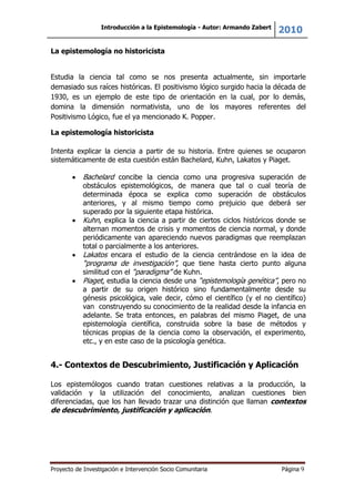 Introducción a la Epistemología - Autor: Armando Zabert
2010
Proyecto de Investigación e Intervención Socio Comunitaria Página 9
La epistemología no historicista
Estudia la ciencia tal como se nos presenta actualmente, sin importarle
demasiado sus raíces históricas. El positivismo lógico surgido hacia la década de
1930, es un ejemplo de este tipo de orientación en la cual, por lo demás,
domina la dimensión normativista, uno de los mayores referentes del
Positivismo Lógico, fue el ya mencionado K. Popper.
La epistemología historicista
Intenta explicar la ciencia a partir de su historia. Entre quienes se ocuparon
sistemáticamente de esta cuestión están Bachelard, Kuhn, Lakatos y Piaget.
Bachelard concibe la ciencia como una progresiva superación de
obstáculos epistemológicos, de manera que tal o cual teoría de
determinada época se explica como superación de obstáculos
anteriores, y al mismo tiempo como prejuicio que deberá ser
superado por la siguiente etapa histórica.
Kuhn, explica la ciencia a partir de ciertos ciclos históricos donde se
alternan momentos de crisis y momentos de ciencia normal, y donde
periódicamente van apareciendo nuevos paradigmas que reemplazan
total o parcialmente a los anteriores.
Lakatos encara el estudio de la ciencia centrándose en la idea de
“programa de investigación”, que tiene hasta cierto punto alguna
similitud con el “paradigma” de Kuhn.
Piaget, estudia la ciencia desde una “epistemología genética”, pero no
a partir de su origen histórico sino fundamentalmente desde su
génesis psicológica, vale decir, cómo el científico (y el no científico)
van construyendo su conocimiento de la realidad desde la infancia en
adelante. Se trata entonces, en palabras del mismo Piaget, de una
epistemología científica, construida sobre la base de métodos y
técnicas propias de la ciencia como la observación, el experimento,
etc., y en este caso de la psicología genética.
4.- Contextos de Descubrimiento, Justificación y Aplicación
Los epistemólogos cuando tratan cuestiones relativas a la producción, la
validación y la utilización del conocimiento, analizan cuestiones bien
diferenciadas, que los han llevado trazar una distinción que llaman contextos
de descubrimiento, justificación y aplicación.
 