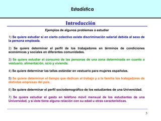 5
Estadística
Introducción
Ejemplos de algunos problemas a estudiar
1) Se quiere estudiar si en cierto colectivo existe discriminación salarial debida al sexo de
la persona empleada.
2) Se quiere determinar el perfil de los trabajadores en términos de condiciones
económicas y sociales en diferentes comunidades.
3) Se quiere estudiar el consumo de las personas de una zona determinada en cuanto a
vestuario, alimentación, ocio y vivienda.
4) Se quiere determinar las tallas estándar en vestuario para mujeres españolas.
5) Se quiere determinar el tiempo que dedican al trabajo y a la familia los trabajadores de
distintas empresas del país.
6) Se quiere determinar el perfil sociodemográfico de los estudiantes de una Universidad.
7) Se quiere estudiar el gasto en teléfono móvil mensual de los estudiantes de una
Universidad, y si éste tiene alguna relación con su edad u otras características.
 