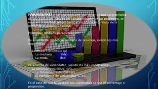 PARAMETRO .- Es una constante que describe una característica
de una población. Para poder calcular el valor de un parámetro, se
requiere conocer a ciencia cierta el estado de naturaleza de la
población o realizar un censo.
Principales tipos de parámetros son:
Parámetros de tendencia central o de resumen, siendo los más
importantes :
- La media o promedio (µ)
- - La mediana (Me)
- - La moda (Mo)
Parámetros de variabilidad, siendo los más importantes:
- La variancia o varianza (σ²)
- - La desviación estándar (σ)
- - El coeficiente de variabilidad (C.V.)
En el caso de que la variable sea cuantitativa se usa el porcentaje o
proporción.
 