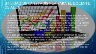 UTILIDAD DE LA ESTADÍSTICA PARA EL DOCENTE
DE AULA
En el ámbito docente la estadística permite evaluar y reformular las practicas. Por
ejemplo: mediante la estadística podemos verificar el grado de cumplimiento de las
expectativas de logro u objetivos de un curso o proyecto. Luego de corregir los
exámenes de nuestros alumnos tabulamos los resultados y de esta manera podemos
construir un gráfico que nos ejemplifique y muestre a las claras el porcentaje total
de alumnos que lo lograron y los que no pudieron hacerlo. De esta manera
podremos saber si las estrategias que estuvimos utilizando para enseñar son
óptimas.
En el caso que la información relevada nos muestre que el porcentaje de alumnos
que aprendieron es muy acotado deberemos reflexionar acerca de la necesidad de
incluir nuevas estrategias de enseñanza o cambiar las seleccionadas.
Los gráficos estadísticos son absolutamente impactantes dado que el 80 %de los
seres humanos desarrollamos el sentido de la vista sobre de los demás. No obstante
hay múltiples formas de tabular la información de forma tal que pueda ser leída por
personas que carezcan de dicho sentido.
 