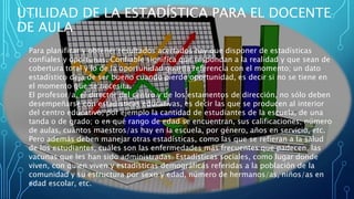 Para planificar y obtener resultados acertados hay que disponer de estadísticas
confíales y oportunas. Confiable significa que respondan a la realidad y que sean de
cobertura total y lo de la oportunidad guarda referencia con el momento; un dato
estadístico deja de ser bueno cuando pierde oportunidad, es decir si no se tiene en
el momento que se necesita.
El profesor/a, el director del centro y de los estamentos de dirección, no sólo deben
desempeñarse con estadísticas educativas, es decir las que se producen al interior
del centro educativo, por ejemplo la cantidad de estudiantes de la escuela, de una
tanda o de grado; o en qué rango de edad se encuentran, sus calificaciones; número
de aulas, cuántos maestros/as hay en la escuela, por género, años en servicio, etc.
Pero además deben manejar otras estadísticas, como las que se refieran a la salud
de los estudiantes, cuáles son las enfermedades más frecuentes que padecen, las
vacunas que les han sido administradas. Estadísticas sociales, como lugar donde
viven, con quien viven y estadísticas demográficas referidas a la población de la
comunidad y su estructura por sexo y edad, número de hermanos/as, niños/as en
edad escolar, etc.
UTILIDAD DE LA ESTADÍSTICA PARA EL DOCENTE
DE AULA
 