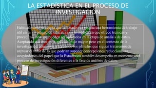 LA ESTADÍSTICA EN EL PROCESO DE
INVESTIGACIÓN
Habitualmente se acepta que la Estadística resulta una herramienta de trabajo
útil en la investigación educativa en la medida en que ofrece técnicas y
procedimientos que pueden ser aplicados en la etapa de análisis de datos.
Aceptando que ésta es la aplicación de mayor peso en el contexto de la
investigación educativa, a través de los párrafos que siguen trataremos de
atenuar el valor de lo que podrían suponer concepciones reduccionistas,
ocupándonos del papel que la Estadística también desempeña en momentos del
proceso de investigación diferentes a la fase de análisis de datos.
 