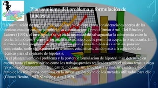 La formulación de hipótesis no puede hacerse de espaldas a consideraciones acerca de las
técnicas estadísticas que permitirán su contrastación. Como afirman Arnal, Del Rincón y
Latorre (1992), el investigador se ve en la necesidad de salvaguardar la coherencia entre la
teoría, la hipótesis y el posterior análisis estadístico que le permitirá aceptarla o rechazarla. En
el marco de los programas de investigación positivistas la hipótesis científica, para ser
contrastada, suele ser expresada en términos estadísticos, dando paso a la aplicación de
técnicas para el contraste de hipótesis.
En el planteamiento del problema y la posterior formulación de hipótesis han detenerse en
cuenta tanto el marco teórico como los trabajos previos realizados sobre el mismo tema, a cuya
revisión podrían contribuir técnicas de metaanálisis, aplicadas a la síntesis e interpretación
tanto de los resultados obtenidos en la investigación como de los métodos utilizados para ello
(Gómez Benito, 1987; Sánchez y Ato, 1989).
Planteamiento del problema y formulación de
hipótesis
 