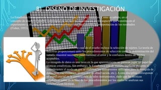 B) DISEÑO DE INVESTIGACIÓN
La Estadística forma parte de los diseños de investigación experimentales. Como es sabido, en el
concepto de diseño es posible contemplar de un lado la organización de los aspectos que constituyen el
experimento y, de otro, el procedimiento estadístico que hará posible la interpretación de los resultados
(Fisher, 1953).
la Estadística está presente cuando el diseño incluye la selección de sujetos. La teoría de
muestras proporcionará tanto los procedimientos de selección como la determinación del
tamaño muestral necesario para mantener el error y la confianza dentro de límites
aceptables.
La recogida de datos es una tarea en la que aparentemente no parecen jugar un papel las
técnicas estadísticas. Sin embargo, la Estadística está de manera implícita presente si
consideramos el modo en que se elaboran los instrumentos utilizados para la recogida de
datos (test, cuestionarios, protocolos de observación, etc.). A esta disciplina corresponde
un papel crucial en la construcción de tales instrumentos, dado que las técnicas
estadísticas están en la base de los procedimientos por los cuales se analizan sus
características técnicas.
 