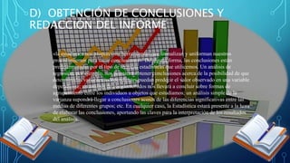 D) OBTENCIÓN DE CONCLUSIONES Y
REDACCIÓN DEL INFORME
«la estadística nos proporciona herramientas que formalizan y uniforman nuestros
procedimientos para sacar conclusiones». De alguna forma, las conclusiones están
predeterminadas por el tipo de técnicas estadísticas que utilicemos. Un análisis de
regresión, por ejemplo, nos permitirá obtener conclusiones acerca de la posibilidad de que
determinadas variables independientes puedan predecir el valor observado en una variable
dependiente; un análisis de conglomerados nos llevará a concluir sobre formas de
agrupamiento entre los individuos u objetos que estudiamos; un análisis simple de la
varianza supondrá llegar a conclusiones acerca de las diferencias significativas entre las
medias de diferentes grupos; etc. En cualquier caso, la Estadística estará presente a la hora
de elaborar las conclusiones, aportando las claves para la interpretación de los resultados
del análisis.
 
