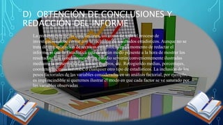 La presentación de las conclusiones, así como de todo el proceso de
investigación,debe contar con la inclusión de resultados estadísticos. Aunque no se
trata de una aplicación de técnicas estadísticas en el momento de redactar el
informe, sí que la Estadística está de algún modo presente a la hora de mostrar los
resultados. Las conclusiones de un estudio se verán convenientemente ilustradas
mediante la presentación de tablas, cuadros, etc. Recogiendo medias, porcentajes,
coordenadas, correlaciones, o cualquier otro tipo de estadísticos. La inclusión de los
pesos factoriales de las variables consideradas en un análisis factorial, por ejemplo,
es imprescindible si queremos ilustrar el modo en que cada factor se ve saturado por
las variables observadas
D) OBTENCIÓN DE CONCLUSIONES Y
REDACCIÓN DEL INFORME
 