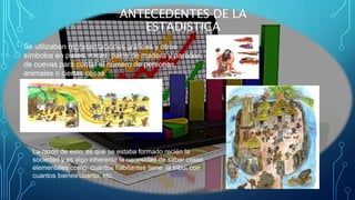 Se utilizaban representaciones gráficas y otros
símbolos en pieles, rocas, palos de madera y paredes
de cuevas para contar el número de personas,
animales o ciertas cosas.
ANTECEDENTES DE LA
ESTADISTICA
La razón de esto, es que se estaba formado recién la
sociedad y es algo inherente la necesidad de saber cosas
elementales como: cuántos habitantes tiene la tribu, con
cuantos bienes cuenta, etc.
 