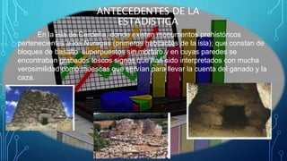En la isla de Cerdeña, donde existen monumentos prehistóricos
pertenecientes a los Nuragas (primeros habitantes de la isla); que constan de
bloques de basalto superpuestos sin mortero y en cuyas paredes se
encontraban grabados toscos signos que han sido interpretados con mucha
verosimilidad como muescas que servían para llevar la cuenta del ganado y la
caza.
ANTECEDENTES DE LA
ESTADISTICA
 