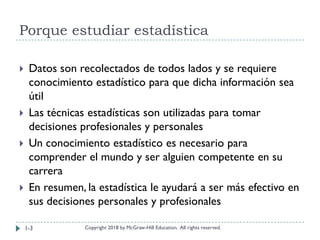 Porque estudiar estadística
Copyright 2018 by McGraw-Hill Education. All rights reserved.
 Datos son recolectados de todos lados y se requiere
conocimiento estadístico para que dicha información sea
útil
 Las técnicas estadísticas son utilizadas para tomar
decisiones profesionales y personales
 Un conocimiento estadístico es necesario para
comprender el mundo y ser alguien competente en su
carrera
 En resumen, la estadística le ayudará a ser más efectivo en
sus decisiones personales y profesionales
1-3
 