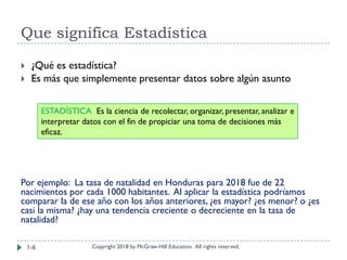 Que significa Estadística
Copyright 2018 by McGraw-Hill Education. All rights reserved.
 ¿Qué es estadística?
 Es más que simplemente presentar datos sobre algún asunto
Por ejemplo: La tasa de natalidad en Honduras para 2018 fue de 22
nacimientos por cada 1000 habitantes. Al aplicar la estadística podríamos
comparar la de ese año con los años anteriores, ¿es mayor? ¿es menor? o ¿es
casi la misma? ¿hay una tendencia creciente o decreciente en la tasa de
natalidad?
ESTADÍSTICA Es la ciencia de recolectar, organizar, presentar, analizar e
interpretar datos con el fin de propiciar una toma de decisiones más
eficaz.
1-6
 