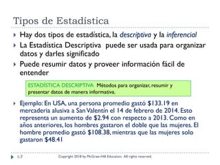 Tipos de Estadística
Copyright 2018 by McGraw-Hill Education. All rights reserved.
 Hay dos tipos de estadística, la descriptiva y la inferencial
 La Estadística Descriptiva puede ser usada para organizar
datos y darles significado
 Puede resumir datos y proveer información fácil de
entender
 Ejemplo: En USA, una persona promedio gastó $133.19 en
mercaderia alusiva a SanValentín el 14 de febrero de 2014. Esto
representa un aumento de $2.94 con respecto a 2013. Como en
años anteriores, los hombres gastaron el doble que las mujeres. El
hombre promedio gastó $108.38, mientras que las mujeres solo
gastaron $48.41
ESTADÍSTICA DESCRIPTIVA Métodos para organizar, resumir y
presentar datos de manera informativa.
1-7
 