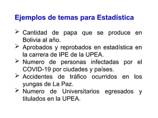 Ejemplos de temas para Estadística
 Cantidad de papa que se produce en
Bolivia al año.
 Aprobados y reprobados en estadística en
la carrera de IPE de la UPEA.
 Numero de personas infectadas por el
COVID-19 por ciudades y países.
 Accidentes de tráfico ocurridos en los
yungas de La Paz.
 Numero de Universitarios egresados y
titulados en la UPEA.
 