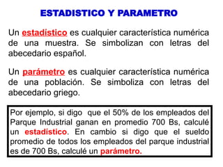 Un parámetro es cualquier característica numérica
de una población. Se simboliza con letras del
abecedario griego.
ESTADISTICO Y PARAMETRO
Un estadístico es cualquier característica numérica
de una muestra. Se simbolizan con letras del
abecedario español.
Por ejemplo, si digo que el 50% de los empleados del
Parque Industrial ganan en promedio 700 Bs, calculé
un estadístico. En cambio si digo que el sueldo
promedio de todos los empleados del parque industrial
es de 700 Bs, calculé un parámetro.
 