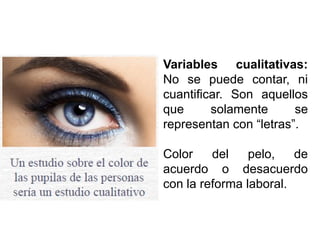 Variables cualitativas:
No se puede contar, ni
cuantificar. Son aquellos
que solamente se
representan con “letras”.
Color del pelo, de
acuerdo o desacuerdo
con la reforma laboral.
 