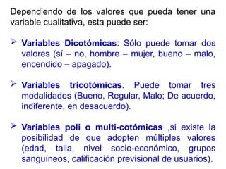 Dependiendo de los valores que pueda tener una
variable cualitativa, esta puede ser:
 Variables Dicotómicas: Sólo puede tomar dos
valores (sí – no, hombre – mujer, bueno – malo,
encendido – apagado).
 Variables tricotómicas. Puede tomar tres
modalidades (Bueno, Regular, Malo; De acuerdo,
indiferente, en desacuerdo).
 Variables poli o multi-cotómicas ,si existe la
posibilidad de que adopten múltiples valores
(edad, talla, nivel socio-económico, grupos
sanguíneos, calificación previsional de usuarios).
 