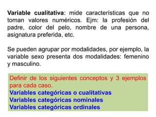 Variable cualitativa: mide características que no
toman valores numéricos. Ejm: la profesión del
padre, color del pelo, nombre de una persona,
asignatura preferida, etc.
Se pueden agrupar por modalidades, por ejemplo, la
variable sexo presenta dos modalidades: femenino
y masculino.
Definir de los siguientes conceptos y 3 ejemplos
para cada caso.
Variables categóricas o cualitativas
Variables categóricas nominales
Variables categóricas ordinales
 