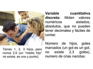 Variable cuantitativa
discreta: Miden valores
numéricos aislados,
absolutos, que no pueden
tener decimales y fáciles de
contar.
Número de hijos, goles
marcados (un gol es un gol,
no existe 2,3 goles),
numero de crias nacidas.
Tienes 1, 2, 3 hijos...pero
nunca 2,5 (un “medio hijo”
no existe, es uno y punto).
 