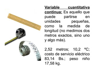 Variable cuantitativa
continua: Es aquello que
puede partirse en
unidades pequeñas,
como la medida de
longitud (no medimos dos
metros exactos, sino uno
y algo más).
2,52 metros; 10,2 ºC;
costo de servicio eléctrico
83,14 Bs.; peso niño
17,58 kg.
 